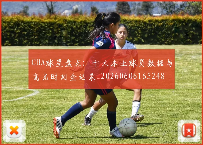CBA球星盘点:十大本土球员数据与高光时刻全记录_20260606165248