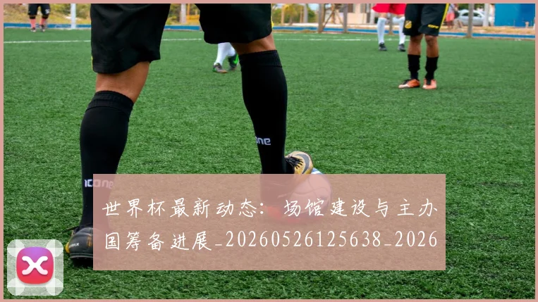 世界杯最新动态:场馆建设与主办国筹备进展_20260526125638_20260607160345
